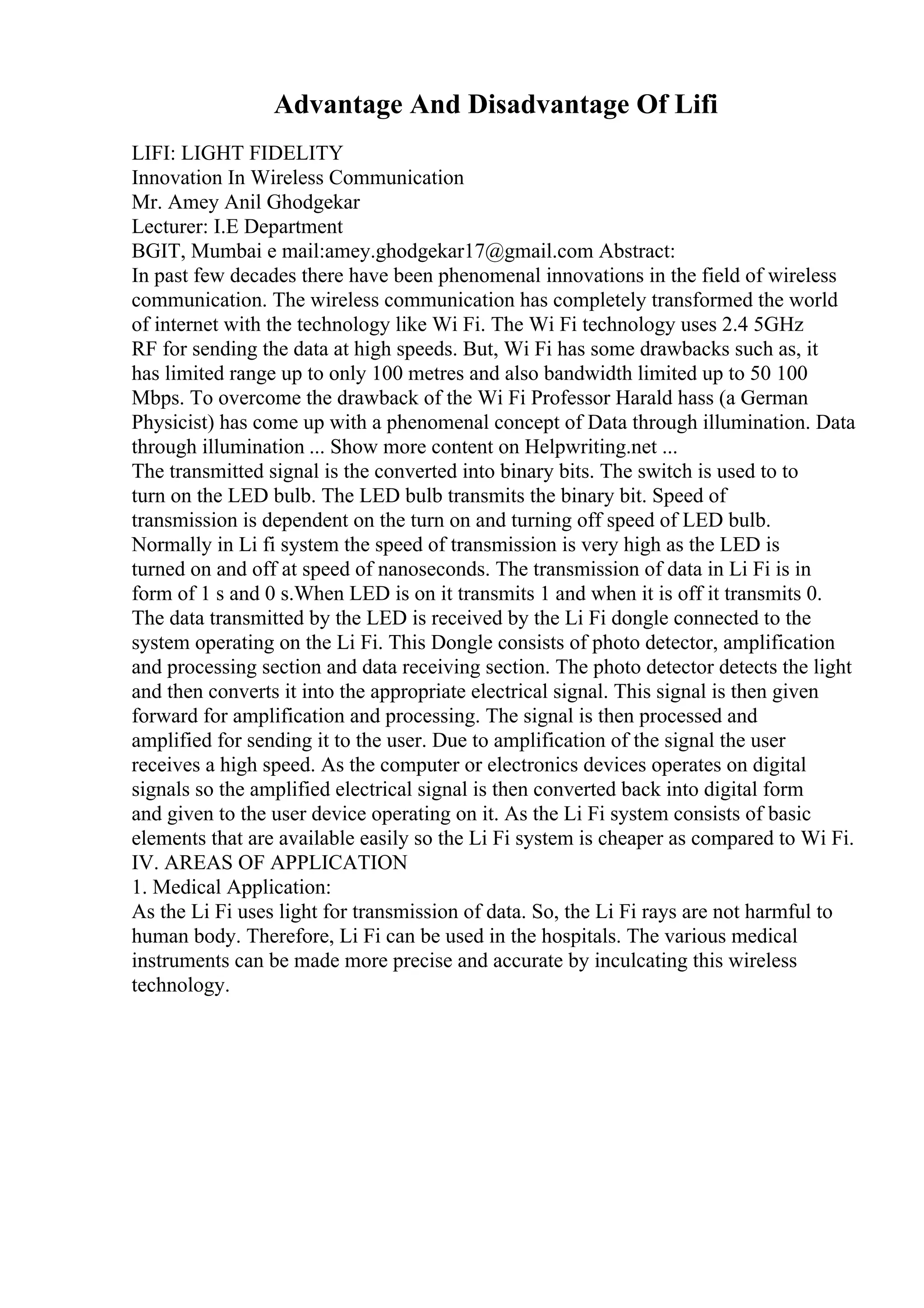 Advantage And Disadvantage Of Lifi
LIFI: LIGHT FIDELITY
Innovation In Wireless Communication
Mr. Amey Anil Ghodgekar
Lecturer: I.E Department
BGIT, Mumbai e mail:amey.ghodgekar17@gmail.com Abstract:
In past few decades there have been phenomenal innovations in the field of wireless
communication. The wireless communication has completely transformed the world
of internet with the technology like Wi Fi. The Wi Fi technology uses 2.4 5GHz
RF for sending the data at high speeds. But, Wi Fi has some drawbacks such as, it
has limited range up to only 100 metres and also bandwidth limited up to 50 100
Mbps. To overcome the drawback of the Wi Fi Professor Harald hass (a German
Physicist) has come up with a phenomenal concept of Data through illumination. Data
through illumination ... Show more content on Helpwriting.net ...
The transmitted signal is the converted into binary bits. The switch is used to to
turn on the LED bulb. The LED bulb transmits the binary bit. Speed of
transmission is dependent on the turn on and turning off speed of LED bulb.
Normally in Li fi system the speed of transmission is very high as the LED is
turned on and off at speed of nanoseconds. The transmission of data in Li Fi is in
form of 1 s and 0 s.When LED is on it transmits 1 and when it is off it transmits 0.
The data transmitted by the LED is received by the Li Fi dongle connected to the
system operating on the Li Fi. This Dongle consists of photo detector, amplification
and processing section and data receiving section. The photo detector detects the light
and then converts it into the appropriate electrical signal. This signal is then given
forward for amplification and processing. The signal is then processed and
amplified for sending it to the user. Due to amplification of the signal the user
receives a high speed. As the computer or electronics devices operates on digital
signals so the amplified electrical signal is then converted back into digital form
and given to the user device operating on it. As the Li Fi system consists of basic
elements that are available easily so the Li Fi system is cheaper as compared to Wi Fi.
IV. AREAS OF APPLICATION
1. Medical Application:
As the Li Fi uses light for transmission of data. So, the Li Fi rays are not harmful to
human body. Therefore, Li Fi can be used in the hospitals. The various medical
instruments can be made more precise and accurate by inculcating this wireless
technology.
 