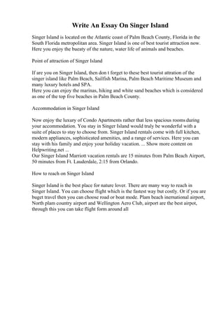 Write An Essay On Singer Island
Singer Island is located on the Atlantic coast of Palm Beach County, Florida in the
South Florida metropolitan area. Singer Island is one of best tourist attraction now.
Here you enjoy the bueaty of the nature, water life of animals and beaches.
Point of attraction of Singer Island
If are you on Singer Island, then don t forget to these best tourist attration of the
singer island like Palm Beach, Sailfish Marina, Palm Beach Maritime Museum and
many luxury hotels and SPA.
Here you can enjoy the marinas, hiking and white sand beaches which is considered
as one of the top five beaches in Palm Beach County.
Accommodation in Singer Island
Now enjoy the luxury of Condo Apartments rather that less spacious rooms during
your accommodation. You stay in Singer Island would truly be wonderful with a
suite of places to stay to choose from. Singer Island rentals come with full kitchen,
modern appliances, sophisticated amenities, and a range of services. Here you can
stay with his family and enjoy your holiday vacation. ... Show more content on
Helpwriting.net ...
Our Singer Island Marriott vacation rentals are 15 minutes from Palm Beach Airport,
50 minutes from Ft. Lauderdale, 2:15 from Orlando.
How to reach on Singer Island
Singer Island is the best place for nature lover. There are many way to reach in
Singer Island. You can choose flight which is the fastest way but costly. Or if you are
buget travel then you can choose road or boat mode. Plam beach inernational airport,
North plam country airport and Wellington Aero Club, airport are the best airpot,
through this you can take flight form around all
 