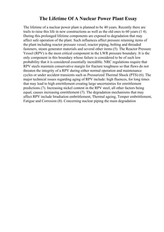 The Lifetime Of A Nuclear Power Plant Essay
The lifetime of a nuclear power plant is planned to be 40 years. Recently there are
trails to raise this life in new constructions as well as the old ones to 60 years (1 4).
During this prolonged lifetime components are exposed to degradation that may
affect safe operation of the plant. Such influences affect pressure retaining items of
the plant including reactor pressure vessel, reactor piping, bolting and threaded
fasteners, steam generator materials and several other items (5). The Reactor Pressure
Vessel (RPV) is the most critical component in the LWR pressure boundary. It is the
only component in this boundary whose failure is considered to be of such low
probability that it is considered essentially incredible. NRC regulations require that
RPV steels maintain conservative margin for fracture toughness so that flaws do not
threaten the integrity of a RPV during either normal operation and maintenance
cycles or under accident transients such as Pressurized Thermal Shock (PTS) (6). The
major technical issues regarding aging of RPV include: high fluences, for long times
that may lead to high emrittlement creating large uncertainties for emrittlement
predictions (7). Increasing nickel content in the RPV steel, all other factors being
equal, causes increasing emrittlement (7). The degradation mechanisms that may
affect RPV include Irradiation embrittlement, Thermal ageing, Temper embrittlement,
Fatigue and Corrosion (8). Concerning nuclear piping the main degradation
 