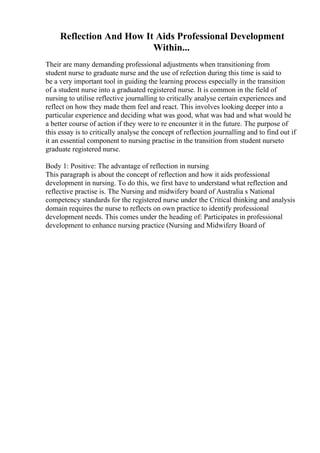 Reflection And How It Aids Professional Development
Within...
Their are many demanding professional adjustments when transitioning from
student nurse to graduate nurse and the use of refection during this time is said to
be a very important tool in guiding the learning process especially in the transition
of a student nurse into a graduated registered nurse. It is common in the field of
nursing to utilise reflective journalling to critically analyse certain experiences and
reflect on how they made them feel and react. This involves looking deeper into a
particular experience and deciding what was good, what was bad and what would be
a better course of action if they were to re encounter it in the future. The purpose of
this essay is to critically analyse the concept of reflection journalling and to find out if
it an essential component to nursing practise in the transition from student nurseto
graduate registered nurse.
Body 1: Positive: The advantage of reflection in nursing
This paragraph is about the concept of reflection and how it aids professional
development in nursing. To do this, we first have to understand what reflection and
reflective practise is. The Nursing and midwifery board of Australia s National
competency standards for the registered nurse under the Critical thinking and analysis
domain requires the nurse to reflects on own practice to identify professional
development needs. This comes under the heading of: Participates in professional
development to enhance nursing practice (Nursing and Midwifery Board of
 