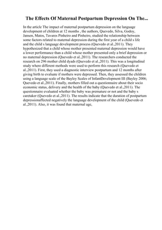 The Effects Of Maternal Postpartum Depression On The...
In the article The impact of maternal postpartum depression on the language
development of children at 12 months , the authors, Quevedo, Silva, Godoy,
Jansen, Matos, Tavares Pinheiro and Pinheiro, studied the relationship between
some factors related to maternal depression during the first year of a child s life
and the child s language development process (Quevedo et al.,2011). They
hypothesized that a child whose mother presented maternal depression would have
a lower performance than a child whose mother presented only a brief depression or
no maternal depression (Quevedo et al.,2011). The researchers conducted the
research on 296 mother child dyads (Quevedo et al.,2011). This was a longitudinal
study where different methods were used to perform this research (Quevedo et
al.,2011). First, they used a diagnostic interview postpartum and 12 months after
giving birth to evaluate if mothers were depressed. Then, they assessed the children
using a language scale of the Bayley Scales of InfantDevelopment III (Bayley 2006;
Quevedo et al.,2011). Finally, mothers filled out a questionnaire about their socio
economic status, delivery and the health of the baby (Quevedo et al.,2011). The
questionnaire evaluated whether the baby was premature or not and the baby s
caretaker (Quevedo et al.,2011). The results indicate that the duration of postpartum
depressionaffected negatively the language development of the child (Quevedo et
al.,2011). Also, it was found that maternal age,
 