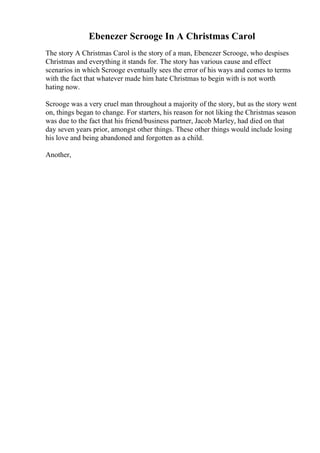 Ebenezer Scrooge In A Christmas Carol
The story A Christmas Carol is the story of a man, Ebenezer Scrooge, who despises
Christmas and everything it stands for. The story has various cause and effect
scenarios in which Scrooge eventually sees the error of his ways and comes to terms
with the fact that whatever made him hate Christmas to begin with is not worth
hating now.
Scrooge was a very cruel man throughout a majority of the story, but as the story went
on, things began to change. For starters, his reason for not liking the Christmas season
was due to the fact that his friend/business partner, Jacob Marley, had died on that
day seven years prior, amongst other things. These other things would include losing
his love and being abandoned and forgotten as a child.
Another,
 