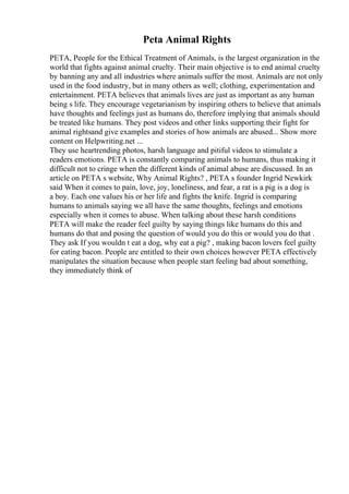 Peta Animal Rights
PETA, People for the Ethical Treatment of Animals, is the largest organization in the
world that fights against animal cruelty. Their main objective is to end animal cruelty
by banning any and all industries where animals suffer the most. Animals are not only
used in the food industry, but in many others as well; clothing, experimentation and
entertainment. PETA believes that animals lives are just as important as any human
being s life. They encourage vegetarianism by inspiring others to believe that animals
have thoughts and feelings just as humans do, therefore implying that animals should
be treated like humans. They post videos and other links supporting their fight for
animal rightsand give examples and stories of how animals are abused... Show more
content on Helpwriting.net ...
They use heartrending photos, harsh language and pitiful videos to stimulate a
readers emotions. PETA is constantly comparing animals to humans, thus making it
difficult not to cringe when the different kinds of animal abuse are discussed. In an
article on PETA s website, Why Animal Rights? , PETA s founder Ingrid Newkirk
said When it comes to pain, love, joy, loneliness, and fear, a rat is a pig is a dog is
a boy. Each one values his or her life and fights the knife. Ingrid is comparing
humans to animals saying we all have the same thoughts, feelings and emotions
especially when it comes to abuse. When talking about these harsh conditions
PETA will make the reader feel guilty by saying things like humans do this and
humans do that and posing the question of would you do this or would you do that .
They ask If you wouldn t eat a dog, why eat a pig? , making bacon lovers feel guilty
for eating bacon. People are entitled to their own choices however PETA effectively
manipulates the situation because when people start feeling bad about something,
they immediately think of
 