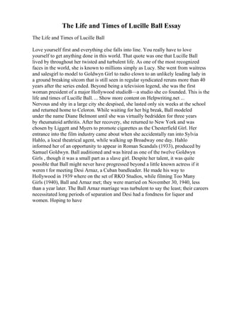 The Life and Times of Lucille Ball Essay
The Life and Times of Lucille Ball
Love yourself first and everything else falls into line. You really have to love
yourself to get anything done in this world. That quote was one that Lucille Ball
lived by throughout her twisted and turbulent life. As one of the most recognized
faces in the world, she is known to millions simply as Lucy. She went from waitress
and salesgirl to model to Goldwyn Girl to radio clown to an unlikely leading lady in
a ground breaking sitcom that is still seen in regular syndicated reruns more than 40
years after the series ended. Beyond being a television legend, she was the first
woman president of a major Hollywood studioВ—a studio she co founded. This is the
life and times of Lucille Ball. ... Show more content on Helpwriting.net ...
Nervous and shy in a large city she despised, she lasted only six weeks at the school
and returned home to Celoron. While waiting for her big break, Ball modeled
under the name Diane Belmont until she was virtually bedridden for three years
by rheumatoid arthritis. After her recovery, she returned to New York and was
chosen by Liggett and Myers to promote cigarettes as the Chesterfield Girl. Her
entrance into the film industry came about when she accidentally ran into Sylvia
Hahlo, a local theatrical agent, while walking up Broadway one day. Hahlo
informed her of an opportunity to appear in Roman Scandals (1933), produced by
Samuel Goldwyn. Ball auditioned and was hired as one of the twelve Goldwyn
Girls , though it was a small part as a slave girl. Despite her talent, it was quite
possible that Ball might never have progressed beyond a little known actress if it
weren t for meeting Desi Arnaz, a Cuban bandleader. He made his way to
Hollywood in 1939 where on the set of RKO Studios, while filming Too Many
Girls (1940), Ball and Arnaz met; they were married on November 30, 1940, less
than a year later. The Ball Arnaz marriage was turbulent to say the least; their careers
necessitated long periods of separation and Desi had a fondness for liquor and
women. Hoping to have
 