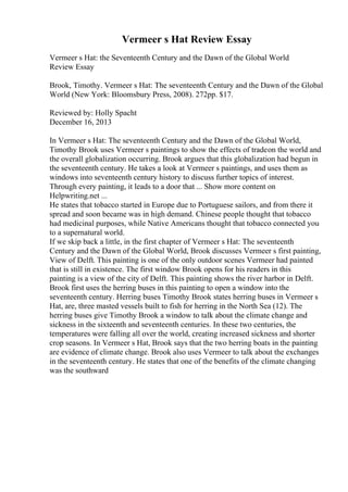 Vermeer s Hat Review Essay
Vermeer s Hat: the Seventeenth Century and the Dawn of the Global World
Review Essay
Brook, Timothy. Vermeer s Hat: The seventeenth Century and the Dawn of the Global
World (New York: Bloomsbury Press, 2008). 272pp. $17.
Reviewed by: Holly Spacht
December 16, 2013
In Vermeer s Hat: The seventeenth Century and the Dawn of the Global World,
Timothy Brook uses Vermeer s paintings to show the effects of tradeon the world and
the overall globalization occurring. Brook argues that this globalization had begun in
the seventeenth century. He takes a look at Vermeer s paintings, and uses them as
windows into seventeenth century history to discuss further topics of interest.
Through every painting, it leads to a door that ... Show more content on
Helpwriting.net ...
He states that tobacco started in Europe due to Portuguese sailors, and from there it
spread and soon became was in high demand. Chinese people thought that tobacco
had medicinal purposes, while Native Americans thought that tobacco connected you
to a supernatural world.
If we skip back a little, in the first chapter of Vermeer s Hat: The seventeenth
Century and the Dawn of the Global World, Brook discusses Vermeer s first painting,
View of Delft. This painting is one of the only outdoor scenes Vermeer had painted
that is still in existence. The first window Brook opens for his readers in this
painting is a view of the city of Delft. This painting shows the river harbor in Delft.
Brook first uses the herring buses in this painting to open a window into the
seventeenth century. Herring buses Timothy Brook states herring buses in Vermeer s
Hat, are, three masted vessels built to fish for herring in the North Sea (12). The
herring buses give Timothy Brook a window to talk about the climate change and
sickness in the sixteenth and seventeenth centuries. In these two centuries, the
temperatures were falling all over the world, creating increased sickness and shorter
crop seasons. In Vermeer s Hat, Brook says that the two herring boats in the painting
are evidence of climate change. Brook also uses Vermeer to talk about the exchanges
in the seventeenth century. He states that one of the benefits of the climate changing
was the southward
 