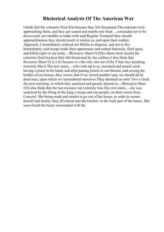 Rhetorical Analysis Of The American War
I think that the colonists fired first because they felt threatened.The redcoats were
approaching them, and they got scared and maybe one fired. ...concluded not to be
discovered, nor meddle or make with said Regular Troops(if they should
approach)unless they should insult or molest us; and upon their sudden
Approach, I immediately ordered our Militia to disperse, and not to fire:
Immediately said troops made their appearance and rushed furiously, fired upon,
and killed eight of our party... (Resource Sheet #1)This shows how maybe the
colonists fired because they felt threatened by the soldiers.I also think that
Resource Sheet #2 is a lie because it s the only one out of the 5 that says anything
remotely like it.The text states, ...who rode up to us, mounted and armed, each
having a pistol in his hand, and after putting pistols to our breasts, and seizing the
bridles of our horses, they swore, that if we stirred another step, we should all be
dead men, upon which we surrendered ourselves.They detained us until Two o clock
the next morning, in which they searched and greatly abused us... (Resource Sheet
#2)I also think that the last resource isn t entirely true.The text states, ...she was
surprised by the firing of the king s troops and our people, on their return from
Concord. She being weak and unable to go out of her house, in order to secure
herself and family, they all retired into the kitchen, in the back part of the house. She
soon found the house surrounded with the
 