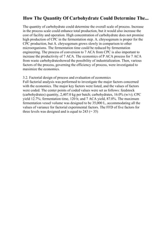 How The Quantity Of Carbohydrate Could Determine The...
The quantity of carbohydrate could determine the overall scale of process. Increase
in the process scale could enhance total production, but it would also increase the
cost of facility and operation. High concentration of carbohydrate does not promise
high production of CPC in the fermentation step. A. chrysogenum is proper for the
CPC production, but A. chrysogenum grows slowly in comparison to other
microorganisms. The fermentation time could be reduced by fermentation
engineering. The process of conversion to 7 ACA from CPC is also important to
increase the productivity of 7 ACA. The economics of P ACA process for 7 ACA
from waste carbohydrateshowed the possibility of industrialization. Then, various
factors of the process, governing the efficiency of process, were investigated to
maximize the economics.
3.2. Factorial design of process and evaluation of economics
Full factorial analysis was performed to investigate the major factors concerned
with the economics. The major key factors were listed, and the values of factors
were coded. The center points of coded values were set as follows: feedstock
(carbohydrates) quantity, 2,407.0 kg per batch; carbohydrates, 16.0% (w/v); CPC
yield 12.7%; fermentation time, 120 h; and 7 ACA yield, 87.0%. The maximum
fermentation vessel volume was designed to be 35,000 L, accommodating all the
values of variance for factorial experimental factors. The FFD of five factors for
three levels was designed and is equal to 243 (= 35)
 