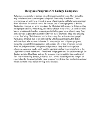 Religious Programs On College Campuses
Religious programs have existed on college campuses for years. They provide a
way to help students continue practicing their faith away from home. These
programs are set up to help provide a sense of community and fellowship amongst
those who have the similar views. At Stetson, one of those programs is Revive.
Revive is a program set up to help keep the Christian faith strong. In doing so, they
have prayer services, bible study, and Friday church every week. On their site they
have a selection of churches to assist you in finding your home church away from
home as well as provide ways for you to visit those churches. They host amazing
events that bring Christians and non believers together to hear the true gospel.
Revive is a program that is not only for the Christian community, but it also
includes those who are non believers. As many might say, religious programs
should be separated from academics and campus life, or that programs such as
these are judgmental and only promote ignorance. I say that Revive proves
otherwise. A couple weeks ago I went to a program called Upperroom held at the
Lighthouse Church in Deland. I found both the program and the church through the
Revive website. I had been looking for a couple churches at the time, and when I
first started attending Stetson, I worried that I would not find genuine campus or
church family. I wanted to find a close group of people that had similar interest and
beliefs so that I could better develop those interests
 