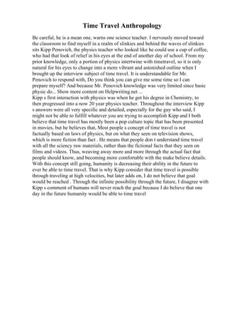 Time Travel Anthropology
Be careful, he is a mean one, warns one science teacher. I nervously moved toward
the classroom to find myself in a realm of slinkies and behind the waves of slinkies
sits Kipp Penovich, the physics teacher who looked like he could use a cup of coffee,
who had that look of relief in his eyes at the end of another day of school. From my
prior knowledge, only a portion of physics intertwine with timetravel, so it is only
natural for his eyes to change into a more vibrant and astonished outline when I
brought up the interview subject of time travel. It is understandable for Mr.
Penovich to respond with, Do you think you can give me some time so I can
prepare myself? And because Mr. Penovich knowledge was very limited since basic
physic do... Show more content on Helpwriting.net ...
Kipp s first interaction with physics was when he got his degree in Chemistry, to
then progressed into a now 20 year physics teacher. Throughout the interview Kipp
s answers were all very specific and detailed, especially for the guy who said, I
might not be able to fulfill whatever you are trying to accomplish Kipp and I both
believe that time travel has mostly been a pop culture topic that has been presented
in movies, but he believes that, Most people s concept of time travel is not
factually based on laws of physics, but on what they seen on television shows,
which is more fiction than fact . He means that people don t understand time travel
with all the sciency raw materials, rather than the fictional facts that they seen on
films and videos. Thus, weaving away more and more through the actual fact that
people should know, and becoming more comfortable with the make believe details.
With this concept still going, humanity is decreasing their ability in the future to
ever be able to time travel. That is why Kipp consider that time travel is possible
through traveling at high velocities, but later adds on, I do not believe that goal
would be reached . Through the infinite possibility through the future, I disagree with
Kipp s comment of humans will never reach the goal because I do believe that one
day in the future humanity would be able to time travel
 
