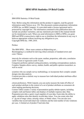 IBM SPSS Statistics 19 Brief Guide
i
IBM SPSS Statistics 19 Brief Guide
Note: Before using this information and the product it supports, read the general
information under Notices on p. 158. This document contains proprietary information
of SPSS Inc, an IBM Company. It is provided under a license agreement and is
protected by copyright law. The information contained in this publication does not
include any product warranties, and any statements provided in this manual should
not be interpreted as such. When you send information to IBM or SPSS, you grant
IBM and SPSS a nonexclusive right to use or distribute the information in any way it
believes appropriate without incurring any obligation to you.
Copyright SPSS Inc. 1989, 2010.
Preface
The IBM SPSS ... Show more content on Helpwriting.net ...
Bootstrapping is a method for deriving robust estimates of standard errors and
conп¬Ѓdence
intervals for estimates such as the mean, median, proportion, odds ratio, correlation
coefп¬Ѓcient or regression coefп¬Ѓcient.
Categories performs optimal scaling procedures, including correspondence analysis.
Complex Samples allows survey, market, health, and public opinion researchers, as
well as social
scientists who use sample survey methodology, to incorporate their complex sample
designs into data analysis.
Conjoint provides a realistic way to measure how individual product attributes affect
consumer and
citizen preferences. With Conjoint, you can easily measure the trade off effect of
each product attribute in the context of a set of product attributes as consumers do
when making purchasing decisions.
Custom Tables creates a variety of presentation quality tabular reports, including
complex stub and banner tables and displays of multiple response data. Data
Preparation provides a quick visual snapshot of your data. It provides the ability to
apply validation rules that identify invalid data values. You can create rules that
п¬‚ag out of range values, missing values, or blank values. You can also save
variables that record individual rule violations and the total number of rule violations
per case. A limited set of predeп¬Ѓned rules that
 