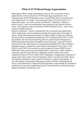 What Is FCM-Based Image Segmentation
Many papers address image segmentation; however, this section only reviews
papers that have tried to improve on FCM based image segmentation. In its
original design, the FCM algorithm assigns a membership value to each pixel and
each image cluster. For image I with a grayscale range of for the ith pixel ( in k
dimensional space , the cluster centers are defined as . Parameter C denotes a
positive value ( ) and is the membership value assigned to the ith pixel in the jth
cluster. The respective objective function in FCM is defined as [23]:... Show more
content on Helpwriting.net ...
Moreover, parameter , which is considered for the second term and significantly
affects performance, must be adjusted manually and requires prior knowledge of
noises. All the aforementioned methods are highly capable of spherical clustering,
but fail to deliver an appropriate performance for non spherical data [26]. To solve
this problem, the fuzzy based clustering kernel is used to map the data points to
Hilbert high dimensional space through the kernel functions. Yang and Tsai [27]
proposed an FCM variant based on a Gaussian kernel (GKFCM). In their method, a
parameter named is calculated in each iteration and replaced in the cluster. As for
FCM S1 and FCM S2, this method can also be applied to forms GFKCM1 and
GKFCM2, which use the mean and median filters, respectively. In this method, is
estimated using the kernel functions. Replacing with can improve the results
compared to those of FCM S1 and FCM S2. Regardless, an appropriate estimation of
requires the cluster centers to bewell separated, which is not always possible. Hence,
the algorithm should run a large number of iterations to achieve convergence. To
solve the problem of parameter adjustment, Krindis and Chatiz [28] proposed the
Fuzzy Local Information C Means (FLICM) algorithm. In this method, the introduced
parameter, the trade off weighted fuzzy factor, is determined by combining the local
spatial information with the gray level
 