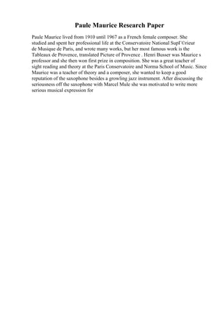 Paule Maurice Research Paper
Paule Maurice lived from 1910 until 1967 as a French female composer. She
studied and spent her professional life at the Conservatoire National SupГ©rieur
de Musique de Paris, and wrote many works, but her most famous work is the
Tableaux de Provence, translated Picture of Provence . Henri Busser was Maurice s
professor and she then won first prize in composition. She was a great teacher of
sight reading and theory at the Paris Conservatoire and Norma School of Music. Since
Maurice was a teacher of theory and a composer, she wanted to keep a good
reputation of the saxophone besides a growling jazz instrument. After discussing the
seriousness off the saxophone with Marcel Mule she was motivated to write more
serious musical expression for
 