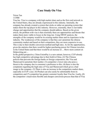 Case Study On Visa
Trixia Tan
113900
Visa Inc. Visa is a company with high market share and as the first card network in
the United States, they are already experienced in this industry. Internally, the
company has already created a system that sticks or rather an operating system that
makes them the top player in this industry. However, externally, there is inevitable
change and opportunities that the company should address. Based on the given
article, the problem with visa is that externally there are opportunities and threats that
makes them more viable to losses in the long run. Using SWOT analysis, the
strengths of the company would be its existing market share and its experience in the
industry. The weaknesses of the company is that they can t penetrate the chinese
community market and based on their competitors, they are more expensive to use.
This is due to their double conversion method and high rates. As for the opportunities,
given the statistics that there would be higher purchasing power for Chinese travelers
in the United States and that there would be an increase in ... Show more content on
Helpwriting.net ...
In the global perspective, China UnionPay is a new entrant, however, CUP already
has high competitive advantage due to their hold in China. (2) The Chinese
policies that prevents the foreign banks or foreign corporation, like Visa and
Mastercard to penetrate their market. (3) competitor s lower rates also pose a
threat to the company due to consumer s preference to this. (4) there is also the
complaints regarding the high rates of Visa and Mastercard which gives a bad
image to the company. (5) There is also an increase in the competitors market share,
especially in CUP s case. (6) Product can also easily be substitutable from its
competitors and (7) competitor has greater customer loyalty than Visa Inc. Lastly, (8)
the competitor s much more flexible and cheaper conversion process than that of Visa
 