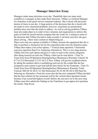 Manager Interview Essay
Managers make many decisions every day. Thankfully there are many tools
available to a manager as they make these decisions. Tiffany is a General Manager
of a franchise in the quick service restaurant industry. She is faced with decisions
dozens of times in one day. A large portion of the decisions that she is faced with
are made to solve structured problems, however, sometimes an unstructured
problem does arise that she needs to address. As well as solving problems Tiffany
must also make plans to in order to have structure and organization to achieve the
goals set forth by herself and the company that she works for. Looking at some of
the decisions that Tiffany has had to make recently it can been seen how she goes
about solving... Show more content on Helpwriting.net ...
There were only two options available to Tiffany, because the equipment that she is
able to purchase is dictated to her by the corporation that owns the franchise name.
Tiffany then makes a list of her options. * Vertical chain operation * Horizontal
conveyor operation Step Five Analyzing Alternatives: This is a two stage process.
Tiffany first lists each option and gives a value to each in the criteria categories
after doing research on each one Tiffany s chart can be seen below: | Time To
Toast| Size| Ease Of Operation| HeatingSurface| Maintenace| Warranty| Vetical| 10|
8| 7| 4| 2| 6| Horizontal| 3| 2| 8| 10| 5| 2| Now Tiffany will get the weighted criteria
by taking the numbers above a multiplying each one by the weight that she has
assigned to each criteria to get total and the best choice for her restaurant. | Time To
Toast| Size| Ease Of Operation| HeatingSurface| Maintenance| Warranty| Total|
Vertical| 100| 64| 42| 20| 8| 12| 246| Horizontal| 30| 16| 48| 20| 20| 4| 204| Step Six
Selecting an Alternative: From the scores that she has now computed Tiffany decided
that the best solution for her restaurant will be the vertical chain operation toaster
because it has scored the highest overall. Before she can move on to the next strep
Tiffany must first submit her findings to her Franchisee to get approval to purchase
the toaster. Step Seven
 