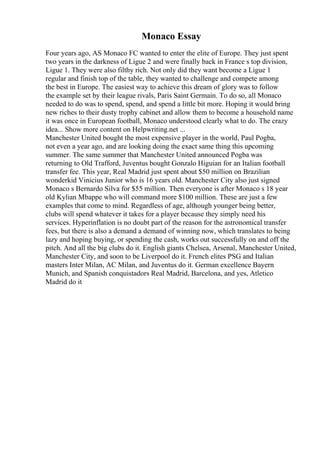 Monaco Essay
Four years ago, AS Monaco FC wanted to enter the elite of Europe. They just spent
two years in the darkness of Ligue 2 and were finally back in France s top division,
Ligue 1. They were also filthy rich. Not only did they want become a Ligue 1
regular and finish top of the table, they wanted to challenge and compete among
the best in Europe. The easiest way to achieve this dream of glory was to follow
the example set by their league rivals, Paris Saint Germain. To do so, all Monaco
needed to do was to spend, spend, and spend a little bit more. Hoping it would bring
new riches to their dusty trophy cabinet and allow them to become a household name
it was once in European football, Monaco understood clearly what to do. The crazy
idea... Show more content on Helpwriting.net ...
Manchester United bought the most expensive player in the world, Paul Pogba,
not even a year ago, and are looking doing the exact same thing this upcoming
summer. The same summer that Manchester United announced Pogba was
returning to Old Trafford, Juventus bought Gonzalo Higuian for an Italian football
transfer fee. This year, Real Madrid just spent about $50 million on Brazilian
wonderkid Vinicius Junior who is 16 years old. Manchester City also just signed
Monaco s Bernardo Silva for $55 million. Then everyone is after Monaco s 18 year
old Kylian Mbappe who will command more $100 million. These are just a few
examples that come to mind. Regardless of age, although younger being better,
clubs will spend whatever it takes for a player because they simply need his
services. Hyperinflation is no doubt part of the reason for the astronomical transfer
fees, but there is also a demand a demand of winning now, which translates to being
lazy and hoping buying, or spending the cash, works out successfully on and off the
pitch. And all the big clubs do it. English giants Chelsea, Arsenal, Manchester United,
Manchester City, and soon to be Liverpool do it. French elites PSG and Italian
masters Inter Milan, AC Milan, and Juventus do it. German excellence Bayern
Munich, and Spanish conquistadors Real Madrid, Barcelona, and yes, Atletico
Madrid do it
 