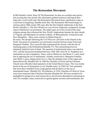 The Restoration Movement
In Bill Humble s book: Story Of The Restoration, he does an excellent and concise
job covering this time period. His information packed sentences and logical flow
make this a well worth read. The Restoration Movement bears significance today as
is did from its beginning. Humble notes that, The Restoration Movement began in
America about 1800, nearly 200 years after the first English settlements in the New
World. (Humble 1). The New World was very diverse religiously compared to Europe
where Catholicism was prominent. The author goes on to list several of the main
religious groups that colonized the New World. Anglicanism became the state church
in Virginia, and Maryland was mostly Catholic. In Massachusetts, Connecticut and
New Hampshire... Show more content on Helpwriting.net ...
He notes: The decade following the Civil War saw a division in the Church in the
North. One point of contention was missionary societies between Isaac Errett and
Benjamin Franklin. The Louisville Plan restructured the Society with the aim of
maintaing peace in the brotherhood (Humble 57). The restructuring however
ultimately failed for lack of funds. The question of instrumental music was asked in
1851, and the discussion broadened between 1864 1865 when W. K. Pendleton saw
instruments as mere expediency. Some, such as McGarvey and Moses E. Lard, stood
fast in opposing the use of instruments. Another conservative, Benjamin Franklin,
said: Better is poor singing where love is, than the grandest tones of the organ and
hatred therewith. (Humble 60). In 1906 the Churches of Christ and the Christian
Church were officially listed separately in the United States Census. This was mostly
based on the use of instruments or not. Humble notes: In 1896 J.D. Tant estimated
that more than a hundred Texas congregations had divided over the use of
instrumental music. (Humble 65). Nevertheless, in 1916, Churches of Christ in Texas
were more numerous than Christian Churches (Humble 66). Division seemed to be
spotlighted in progressives and conservatives, but division abounded in each group as
well. For example, many conservatives agreed against societies and instruments, but
 