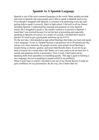 Spanish As A Spanish Language
Spanish is one of the most common languages in the world. Many people can read
and write in Spanish, but some people aren t able to speak in Spanish such as me.
Even though I struggled with Spanish, I overcame it by practicing every day and
getting help to speak it correctly. Back in high school, I did well in all my classes
including Spanish. I understand the meaning and grammar of some Spanish
words, but I struggled to speak it. My teacher wanted us to present in Spanish. I
heard that I was worried because I m not the best at presenting and especially
speaking in Spanish (of course). In a matter of seconds, I decided that I need to
practice if I want to get a good grade and boost up my G.P.A.
On the next day, I downloaded an app called Duolingo that helps you learn and speak
a new language. To me, it s helpful because I can practice ten to 20 minutes per day
and go over some materials. On google reviews, most people loved Duolingo s
lessons being so shorter, quicker, and easier than Rosetta Stone. It can let me go
back to lessons for a recap what I did. Better yet it uses audio to let me hear how it
sounds and speaking slowly to pronounce. Over a week, I had improved my
speaking skills from speechless to mumbling quietly. This app is great in learning a
new language, but not at speaking to people (which is my problem).
When I came back to school, I decided to ask one of my friends Kenzie to help me
gain confidence for my presentation. By the way, she is better than me
 