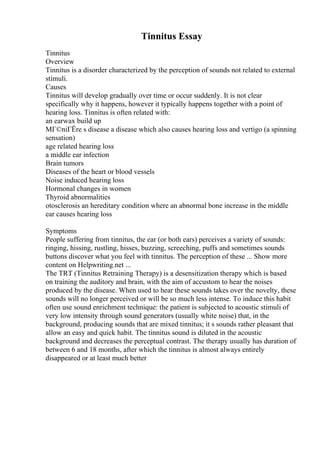 Tinnitus Essay
Tinnitus
Overview
Tinnitus is a disorder characterized by the perception of sounds not related to external
stimuli.
Causes
Tinnitus will develop gradually over time or occur suddenly. It is not clear
specifically why it happens, however it typically happens together with a point of
hearing loss. Tinnitus is often related with:
an earwax build up
MГ©niГЁre s disease a disease which also causes hearing loss and vertigo (a spinning
sensation)
age related hearing loss
a middle ear infection
Brain tumors
Diseases of the heart or blood vessels
Noise induced hearing loss
Hormonal changes in women
Thyroid abnormalities
otosclerosis an hereditary condition where an abnormal bone increase in the middle
ear causes hearing loss
Symptoms
People suffering from tinnitus, the ear (or both ears) perceives a variety of sounds:
ringing, hissing, rustling, hisses, buzzing, screeching, puffs and sometimes sounds
buttons discover what you feel with tinnitus. The perception of these ... Show more
content on Helpwriting.net ...
The TRT (Tinnitus Retraining Therapy) is a desensitization therapy which is based
on training the auditory and brain, with the aim of accustom to hear the noises
produced by the disease. When used to hear these sounds takes over the novelty, these
sounds will no longer perceived or will be so much less intense. To induce this habit
often use sound enrichment technique: the patient is subjected to acoustic stimuli of
very low intensity through sound generators (usually white noise) that, in the
background, producing sounds that are mixed tinnitus; it s sounds rather pleasant that
allow an easy and quick habit. The tinnitus sound is diluted in the acoustic
background and decreases the perceptual contrast. The therapy usually has duration of
between 6 and 18 months, after which the tinnitus is almost always entirely
disappeared or at least much better
 