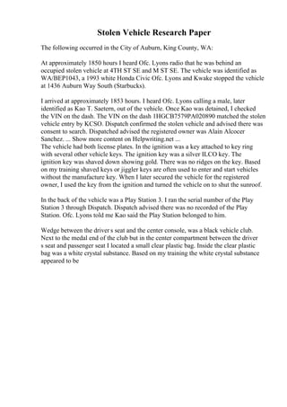 Stolen Vehicle Research Paper
The following occurred in the City of Auburn, King County, WA:
At approximately 1850 hours I heard Ofc. Lyons radio that he was behind an
occupied stolen vehicle at 4TH ST SE and M ST SE. The vehicle was identified as
WA/BEP1043, a 1993 white Honda Civic Ofc. Lyons and Kwake stopped the vehicle
at 1436 Auburn Way South (Starbucks).
I arrived at approximately 1853 hours. I heard Ofc. Lyons calling a male, later
identified as Kao T. Saetern, out of the vehicle. Once Kao was detained, I checked
the VIN on the dash. The VIN on the dash 1HGCB7579PA020890 matched the stolen
vehicle entry by KCSO. Dispatch confirmed the stolen vehicle and advised there was
consent to search. Dispatched advised the registered owner was Alain Alcocer
Sanchez. ... Show more content on Helpwriting.net ...
The vehicle had both license plates. In the ignition was a key attached to key ring
with several other vehicle keys. The ignition key was a silver ILCO key. The
ignition key was shaved down showing gold. There was no ridges on the key. Based
on my training shaved keys or jiggler keys are often used to enter and start vehicles
without the manufacture key. When I later secured the vehicle for the registered
owner, I used the key from the ignition and turned the vehicle on to shut the sunroof.
In the back of the vehicle was a Play Station 3. I ran the serial number of the Play
Station 3 through Dispatch. Dispatch advised there was no recorded of the Play
Station. Ofc. Lyons told me Kao said the Play Station belonged to him.
Wedge between the driver s seat and the center console, was a black vehicle club.
Next to the medal end of the club but in the center compartment between the driver
s seat and passenger seat I located a small clear plastic bag. Inside the clear plastic
bag was a white crystal substance. Based on my training the white crystal substance
appeared to be
 