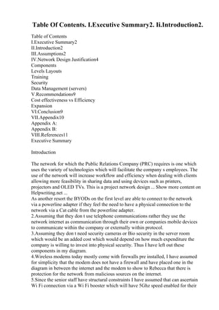 Table Of Contents. I.Executive Summary2. Ii.Introduction2.
Table of Contents
I.Executive Summary2
II.Introduction2
III.Assumptions2
IV.Network Design Justification4
Components
Levels Layouts
Training
Security
Data Management (servers)
V.Recommendations9
Cost effectiveness vs Efficiency
Expansion
VI.Conclusion9
VII.Appendix10
Appendix A:
Appendix B:
VIII.References11
Executive Summary
Introduction
The network for which the Public Relations Company (PRC) requires is one which
uses the variety of technologies which will facilitate the company s employees. The
use of the network will increase workflow and efficiency when dealing with clients
allowing more feasibility in sharing data and using devices such as printers,
projectors and OLED TVs. This is a project network design ... Show more content on
Helpwriting.net ...
As another resort the BYODs on the first level are able to connect to the network
via a powerline adapter if they feel the need to have a physical connection to the
network via a Cat cable from the powerline adapter.
2.Assuming that they don t use telephone communications rather they use the
network internet as communication through their own or companies mobile devices
to communicate within the company or externally within protocol.
3.Assuming they don t need security cameras or Bio security in the server room
which would be an added cost which would depend on how much expenditure the
company is willing to invest into physical security. Thus I have left out these
components in my diagram.
4.Wireless modems today mostly come with firewalls pre installed, I have assumed
for simplicity that the modem does not have a firewall and have placed one in the
diagram in between the internet and the modem to show to Rebecca that there is
protection for the network from malicious sources on the internet.
5.Since the senior staff have structural constraints I have assumed that can ascertain
Wi Fi connection via a Wi Fi booster which will have 5Ghz speed enabled for their
 