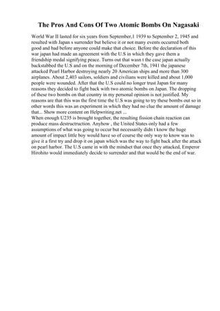 The Pros And Cons Of Two Atomic Bombs On Nagasaki
World War II lasted for six years from September,1 1939 to September 2, 1945 and
resulted with Japan s surrender but believe it or not many events occurred both
good and bad before anyone could make that choice. Before the declaration of this
war japan had made an agreement with the U.S in which they gave them a
friendship medal signifying peace. Turns out that wasn t the case japan actually
backstabbed the U.S and on the morning of December 7th, 1941 the japanese
attacked Pearl Harbor destroying nearly 20 American ships and more than 300
airplanes. About 2,403 sailors, soldiers and civilians were killed and about 1,000
people were wounded. After that the U.S could no longer trust Japan for many
reasons they decided to fight back with two atomic bombs on Japan. The dropping
of these two bombs on that country in my personal opinion is not justified. My
reasons are that this was the first time the U.S was going to try these bombs out so in
other words this was an experiment in which they had no clue the amount of damage
that... Show more content on Helpwriting.net ...
When enough U235 is brought together, the resulting fission chain reaction can
produce mass destructruction. Anyhow , the United States only had a few
assumptions of what was going to occur but necessarily didn t know the huge
amount of impact little boy would have so of course the only way to know was to
give it a first try and drop it on japan which was the way to fight back after the attack
on pearl harbor. The U.S came in with the mindset that once they attacked, Emperor
Hirohito would immediately decide to surrender and that would be the end of war.
 