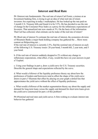 Interest and Real Rate
P6 1Interest rate fundamentals: The real rate of return Carl Foster, a trainee at an
Investment banking firm, is trying to get an idea of what real rate of return
investors Are expecting in today s marketplace. He has looked up the rate paid on
3 month U.S. Treasury bills and found it to be 5.5%. He has decided to use the rate
of change In the Consumer Price Index as a proxy for the inflationary expectations of
Investors. That annualized rate now stands at 3%. On the basis of the information
That Carl has collected, what estimate can he make of the real rate of return?
P6 2Real rate of interest To estimate the real rate of interest, the economics division
of Mountain Banks a major bank holding company has gathered the ... Show more
content on Helpwriting.net ...
If the real rate of interest is currently 2.5%, find the nominal rate of interest on each
of the following U.S. Treasury issues: 20 year bond, 3 month bill, 2 year note, and 5
year bond.
b. If the real rate of interest suddenly dropped to 2% without any change in
inflationary expectations, what effect, if any, would this have on your answers in part
a? Explain.
c. Using your findings in part a, draw a yield curve for U.S. Treasury securities.
Describe the general shape and expectations reflected by the curve.
d. What would a follower of the liquidity preference theory say about how the
preferences of lenders and borrowers tend to affect the shape of the yield curve
drawn in part c? Illustrate that effect by placing on your graph a dotted line that
approximates the yield curve without the effect of liquidity preference.
e. What would a follower of the market segmentation theory say about the supply and
demand for long term loans versus the supply and demand for short term loans given
the yield curve constructed for part c of this problem?
P6 6Nominal and real rates and yield curves A firm wishing to evaluate interest rate
behavior has gathered
 