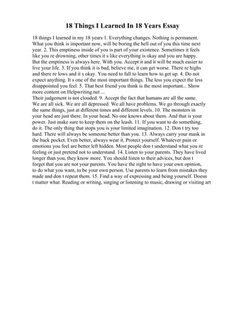18 Things I Learned In 18 Years Essay
18 things I learned in my 18 years 1. Everything changes. Nothing is permanent.
What you think is important now, will be boring the hell out of you this time next
year. 2. This emptiness inside of you is part of your existence. Sometimes it feels
like you re drowning, other times it s like everything is okay and you are happy.
But the emptiness is always here. With you. Accept it and it will be much easier to
live your life. 3. If you think it is bad, believe me, it can get worse. There re highs
and there re lows and it s okay. You need to fall to learn how to get up. 4. Do not
expect anything. It s one of the most important things. The less you expect the less
disappointed you feel. 5. That best friend you think is the most important... Show
more content on Helpwriting.net ...
Their judgement is not clouded. 9. Accept the fact that humans are all the same.
We are all sick. We are all depressed. We all have problems. We go through exactly
the same things, just at different times and different levels. 10. The monsters in
your head are just there. In your head. No one knows about them. And that is your
power. Just make sure to keep them on the leash. 11. If you want to do something,
do it. The only thing that stops you is your limited imagination. 12. Don t try too
hard. There will always be someone better than you. 13. Always carry your mask in
the back pocket. Even better, always wear it. Protect yourself. Whatever pain or
emotions you feel are better left hidden. Most people don t understand what you re
feeling or just pretend not to understand. 14. Listen to your parents. They have lived
longer than you, they know more. You should listen to their advices, but don t
forget that you are not your parents. You have the right to have your own opinion,
to do what you want, to be your own person. Use parents to learn from mistakes they
made and don t repeat them. 15. Find a way of expressing and being yourself. Doesn
t matter what. Reading or writing, singing or listening to music, drawing or visiting art
 