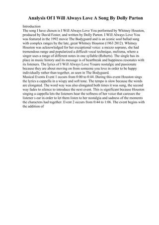 Analysis Of I Will Always Love A Song By Dolly Parton
Introduction
The song I have chosen is I Will Always Love You performed by Whitney Houston,
produced by David Foster, and written by Dolly Parton. I Will Always Love You
was featured in the 1992 movie The Bodyguard and is an iconic soul ballad sung
with complex ranges by the late, great Whitney Houston (1963 2012). Whitney
Houston was acknowledged for her exceptional voice: a mezzo soprano, she had
tremendous range and popularized a difficult vocal technique, melisma, where a
singer uses a range of different notes in one syllable (Roberts). The single has its
place in music history and its message is of heartbreak and happiness resonates with
its listeners. The lyrics of I Will Always Love Youare nostalgic and passionate
because they are about moving on from someone you love in order to be happy
individually rather than together, as seen in The Bodyguard.
Musical Events Event 1 occurs from 0:00 to 0:44. During this event Houston sings
the lyrics a cappella in a wispy and soft tone. The tempo is slow because the words
are elongated. The word way was also elongated both times it was sung, the second
way fades to silence to introduce the next event. This is significant because Houston
singing a cappella lets the listeners hear the softness of her voice that caresses the
listener s ear in order to let them listen to her nostalgia and sadness of the moments
the characters had together. Event 2 occurs from 0:44 to 1:06. The event begins with
the addition of
 