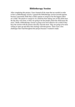 Bibliotherapy Session
After completing this project, I have learned all the steps that are needed in order
to have a bibliotherapy session. I geared this bibliotherapy session towards parents
because I personally think that a child s parent or caregiver has the biggest effect
on a child. The parent or caregiver of a child has been taking care of that child since
the day they were born, so they are going to be the people whom the child trusts the
most. I think a bibliotherapy session is going to be most effective for a child if they
have the session with the person who they trust the most. They are going to be more
willing to open up and share their feelings with that person. There were a few
challenges that I had throughout this project because I wanted to make
 