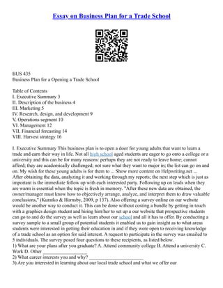Essay on Business Plan for a Trade School
BUS 435
Business Plan for a Opening a Trade School
Table of Contents
I. Executive Summary 3
II. Description of the business 4
III. Marketing 5
IV. Research, design, and development 9
V. Operations segment 10
VI. Management 12
VII. Financial forcasting 14
VIII. Harvest strategy 16
I. Executive Summary This business plan is to open a door for young adults that want to learn a
trade and earn their way in life. Not all high school aged students are eager to go onto a college or a
university and this can be for many reasons: perhaps they are not ready to leave home; cannot
afford; they are academically challenged; not sure what they want to major in; the list can go on and
on. My wish for these young adults is for them to ... Show more content on Helpwriting.net ...
After obtaining the data, analyzing it and working through my reports; the next step which is just as
important is the immediate follow up with each interested party. Following up on leads when they
are warm is essential when the topic is fresh in memory. "After these new data are obtained, the
owner/manager must know how to objectively arrange, analyze, and interpret them to draw valuable
conclusions," (Kuratko & Hornsby, 2009, p 137). Also offering a survey online on our website
would be another way to conduct it. This can be done without costing a bundle by getting in touch
with a graphics design student and hiring him/her to set up a our website that prospective students
can go to and do the survey as well as learn about our school and all it has to offer. By conducting a
survey sample to a small group of potential students it enabled us to gain insight as to what areas
students were interested in getting their education in and if they were open to receiving knowledge
of a trade school as an option for said interest. A request to participate in the survey was emailed to
5 individuals. The survey posed four questions to these recipients, as listed below.
1) What are your plans after you graduate? A. Attend community college B. Attend a university C.
Work D. Other __________________
2) What career interests you and why? ______________________
3) Are you interested in learning about our local trade school and what we offer our
 