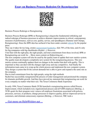 Essay on Business Process Redesign Or Reengineering
Business Process Redesign or Reengineering
Business Process Redesign (BPR) or Reengineering is &quot;the fundamental rethinking and
radical redesign of business processes to achieve dramatic improvements in critical, contemporary
measures of performance, such as cost, quality, service, and speed&quot; (Hammer and Champy,
Reengineering). Since the BPR idea has surfaced it has been under constant ridicule by the popular
press.
They say it takes far too long, creates management headaches, fails 70% of the time, and it's only
for big companies with big checkbooks (Hydrel...). However,
I feel that with the right plan, the right people, and total commitment from those involved, BPR or
Reengineering can work for ... Show more content on Helpwriting.net ...
The new computer system will also be used by the quality team to update their new metrics system.
The quality team developed a completely new system for the reengineering process. This new
metrics system continually updates them on changes in the market that deal with quality. This is
important so they can deal with the changes right away and stay competitive. And finally the
information team came in to wrap up the whole process and implement the new computer system.
They design a system that fit the current demands but is able to grow and expand a the same rate as
the company.
Due to total commitment from the right people, using the right methods
Hydrel has successfully reengineered the process of order management and positioned the company
for dramatic profitable growth. And they have proved my statement that reengineering can work for
every company no matter what their size. The Texas Commerce Bank Experience
In early 1994, Texas Commerce Bank (TCB) launched a reengineering process called Process
Improvement, which included every organizational process and all 9,000 employees (Betting...).
TCB's goals for their program were: remove all employee frustrations associated with policies,
processes, services, or products; change processes to improve quality, deliver improved service to
customers, and eliminate unnecessary expenses (Betting...). However, TBC took a
... Get more on HelpWriting.net ...
 