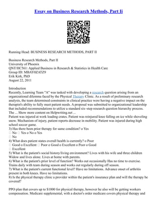 Essay on Business Research Methods, Part Ii
Running Head: BUSINESS RESEARCH METHODS, PART II
Business Research Methods, Part II
University of Phoenix
QNT/HC561: Applied Business in Research & Statistics in Health Care
Group ID: MBAY0ZATZ9
Erik Kirk, PhD
August 22, 2011
Introduction
Recently, Learning Team "A" was tasked with developing a research question arising from an
organizational dilemma faced by the Physical Therapy Clinic. As a result of preliminary research
analysis, the team determined constraints in clinical practice were having a negative impact on the
therapist's ability to fully meet patient needs. A proposal was submitted to organizational leadership
that included recommendations to utilize a standard six–step research question hierarchy process.
The ... Show more content on Helpwriting.net ...
Patient was injured at work loading crates. Patient was reinjured knee falling on ice while shoveling
snow. Mechanism of injury, patient reports decrease in mobility. Patient was injured during high
school soccer game.
3) Has there been prior therapy for same condition? o Yes
 No  Yes o No o Yes
 No
4) What does patient states overall health is currently? o Poor
 Good o Excellent  Poor o Good o Excellent o Poor o Good
 Excellent
5) What is the patient's social history/living environment? Lives with his wife and three children
Widow and lives alone. Lives at home with parents.
6) What is the patient's prior level of function? Works out occasionally Has no time to exercise.
Trains daily with team during season and works out regularly during off season.
7) What is the patient's current functional level? Have no limitations. Advance onset of arthritis
present in both knees. Have no limitations.
8) Is the physical therapy clinic a provider within the patient's insurance plan and will the therapy be
covered?
PPO plan that covers up to $1000 for physical therapy, however he also will be getting workers
compensation. Medicare supplemental, with a doctor's order medicare covers physical therapy and
 
