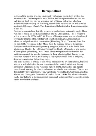 Baroque Music
In researching musical eras that have greatly influenced music, there are two that
have stood out. The Baroque Era and Classical Era have generated artists that are
well known. Both eras play an important part of history with artists who have
influenced artists of today. In this essay, there will be a discussion on both types of
musicand differences of each. This discussion will also include a discussion on artists
of this era.
Baroque is a musical era that falls between two other important eras in music. These
two eras of music are the Renaissance Era and the Classical Era. This is roughly a
period between the 1600s and 1750. The era of Baroque music was one that showed
spectacular progress of knowledge with scientific discoveries, mathematical
advances, and philosophical explorations (Thornburg, 2014). The music from this
era can still be recognized today. Music from the Baroque period is the earliest
European music which we still generally recognize, whether it is the theme from
Masterpiece Theater, the Hallelujah Chorus from Handel s Messiah, or any number
of other pieces (Thornburg, 2014) . Most of the Baroque music of that time was
written on demand for specific occasions by those who thought of themselves as
craftsmen instead of artists. In listening to this style of music, there is a regular, ...
Show more content on Helpwriting.net ...
The name classical is applied to this period because of the art and literature, the keen
interest in and admiration for, and emulation of the classical artistic and literary
heritage of Greece and Rome (Classical Period, 2014) . During this age, people
viewed music not only for church and courts, but also for entertainment. This era was
dominated by three composers. They were Franz Joseph Haydn, Wolfgang Amadeus
Mozart, and Ludwig van Beethoven (Classical Period, 2014). The advances in styles
can be heard clearly in the instrumental forms such as the symphony, concerto, sonata,
and in instrumental chamber
 
