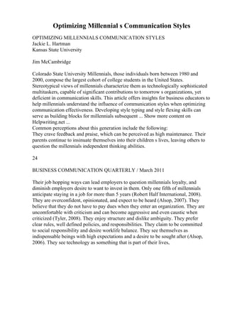 Optimizing Millennial s Communication Styles
OPTIMIZING MILLENNIALS COMMUNICATION STYLES
Jackie L. Hartman
Kansas State University
Jim McCambridge
Colorado State University Millennials, those individuals born between 1980 and
2000, compose the largest cohort of college students in the United States.
Stereotypical views of millennials characterize them as technologically sophisticated
multitaskers, capable of significant contributions to tomorrow s organizations, yet
deficient in communication skills. This article offers insights for business educators to
help millennials understand the influence of communication styles when optimizing
communication effectiveness. Developing style typing and style flexing skills can
serve as building blocks for millennials subsequent ... Show more content on
Helpwriting.net ...
Common perceptions about this generation include the following:
They crave feedback and praise, which can be perceived as high maintenance. Their
parents continue to insinuate themselves into their children s lives, leaving others to
question the millennials independent thinking abilities.
24
BUSINESS COMMUNICATION QUARTERLY / March 2011
Their job hopping ways can lead employers to question millennials loyalty, and
diminish employers desire to want to invest in them. Only one fifth of millennials
anticipate staying in a job for more than 5 years (Robert Half International, 2008).
They are overconfident, opinionated, and expect to be heard (Alsop, 2007). They
believe that they do not have to pay dues when they enter an organization. They are
uncomfortable with criticism and can become aggressive and even caustic when
criticized (Tyler, 2008). They enjoy structure and dislike ambiguity. They prefer
clear rules, well defined policies, and responsibilities. They claim to be committed
to social responsibility and desire worklife balance. They see themselves as
indispensable beings with high expectations and a desire to be sought after (Alsop,
2006). They see technology as something that is part of their lives,
 