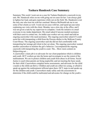 Tashara Handcock Case Summary
Summary This week I went out on a case for Tashara Handcock a casework in my
unit. Ms. Handcock relies on me with going out on cases for her. I am always glad
to lighten her load, and gain experience while out on the field. Ms. Handcock is not
the only one who trust me with her caseload. Monica McDonald ask me to see
some of her clients as well. I went out on cases with her, and typed up case notes
explaining our visits with the client. Monday was a slow day at the office, and I
was not given a task by my supervisor to complete. I took the initiative to email
everyone in my intake department. My email asked if anyone needed assistance
with their cases to contact me. An intake case worker saw my email and told an
ongoing caseworker who need assistance. The ongoing caseworker asked if I could
assist her with transporting a child from the Perseus shelter to the McKean County
Court House. The ongoing caseworker said she did not feel comfortable with
transporting her teenage girl client in her car alone. The ongoing caseworker wanted
another caseworker to monitor the girl s behavior. I accompanied the ongoing
casework with transporting the youth to court. The... Show more content on
Helpwriting.net ...
A caseworker s main job is to advocate for our client population which is children
and youth. OCY workers go into the home and investigate to see the extent of the
maltreatment. We are to protect children and youth from abuse in all forms. Social
Justice is used when parents are being neglectful, and not meeting the basic needs
for their child. Caseworkers complete home assessments, and advocate for the child
s needs so the child can thrive. Children and youth are either too young, or afraid to
speak up against the maltreatment inflicted upon them. OCY steps in and speaks up
for the children and youth. Caseworkers make safety and risk assessments to
determine if the child could be maltreated and advocates for change on the youth s
 