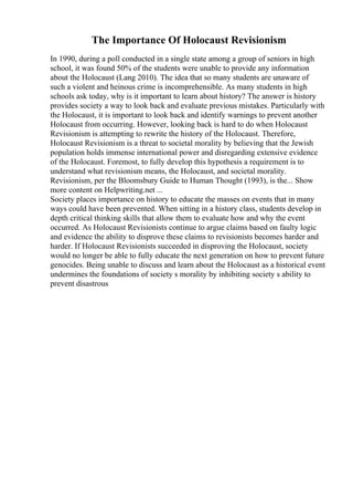 The Importance Of Holocaust Revisionism
In 1990, during a poll conducted in a single state among a group of seniors in high
school, it was found 50% of the students were unable to provide any information
about the Holocaust (Lang 2010). The idea that so many students are unaware of
such a violent and heinous crime is incomprehensible. As many students in high
schools ask today, why is it important to learn about history? The answer is history
provides society a way to look back and evaluate previous mistakes. Particularly with
the Holocaust, it is important to look back and identify warnings to prevent another
Holocaust from occurring. However, looking back is hard to do when Holocaust
Revisionism is attempting to rewrite the history of the Holocaust. Therefore,
Holocaust Revisionism is a threat to societal morality by believing that the Jewish
population holds immense international power and disregarding extensive evidence
of the Holocaust. Foremost, to fully develop this hypothesis a requirement is to
understand what revisionism means, the Holocaust, and societal morality.
Revisionism, per the Bloomsbury Guide to Human Thought (1993), is the... Show
more content on Helpwriting.net ...
Society places importance on history to educate the masses on events that in many
ways could have been prevented. When sitting in a history class, students develop in
depth critical thinking skills that allow them to evaluate how and why the event
occurred. As Holocaust Revisionists continue to argue claims based on faulty logic
and evidence the ability to disprove these claims to revisionists becomes harder and
harder. If Holocaust Revisionists succeeded in disproving the Holocaust, society
would no longer be able to fully educate the next generation on how to prevent future
genocides. Being unable to discuss and learn about the Holocaust as a historical event
undermines the foundations of society s morality by inhibiting society s ability to
prevent disastrous
 