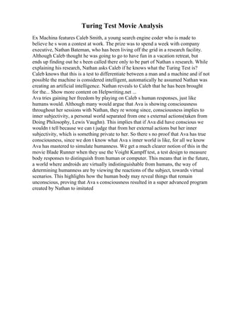 Turing Test Movie Analysis
Ex Machina features Caleb Smith, a young search engine coder who is made to
believe he s won a contest at work. The prize was to spend a week with company
executive, Nathan Bateman, who has been living off the grid in a research facility.
Although Caleb thought he was going to go to have fun in a vacation retreat, but
ends up finding out he s been called there only to be part of Nathan s research. While
explaining his research, Nathan asks Caleb if he knows what the Turing Test is?
Caleb knows that this is a test to differentiate between a man and a machine and if not
possible the machine is considered intelligent, automatically he assumed Nathan was
creating an artificial intelligence. Nathan reveals to Caleb that he has been brought
for the... Show more content on Helpwriting.net ...
Ava tries gaining her freedom by playing on Caleb s human responses, just like
humans would. Although many would argue that Ava is showing consciousness
throughout her sessions with Nathan, they re wrong since, consciousness implies to
inner subjectivity, a personal world separated from one s external actions(taken from
Doing Philosophy, Lewis Vaughn). This implies that if Ava did have conscious we
wouldn t tell because we can t judge that from her external actions but her inner
subjectivity, which is something private to her. So there s no proof that Ava has true
consciousness, since we don t know what Ava s inner world is like, for all we know
Ava has mastered to simulate humanness. We get a much clearer notion of this in the
movie Blade Runner when they use the Voight Kampff test, a test design to measure
body responses to distinguish from human or computer. This means that in the future,
a world where androids are virtually indistinguishable from humans, the way of
determining humanness are by viewing the reactions of the subject, towards virtual
scenarios. This highlights how the human body may reveal things that remain
unconscious, proving that Ava s consciousness resulted in a super advanced program
created by Nathan to imitated
 