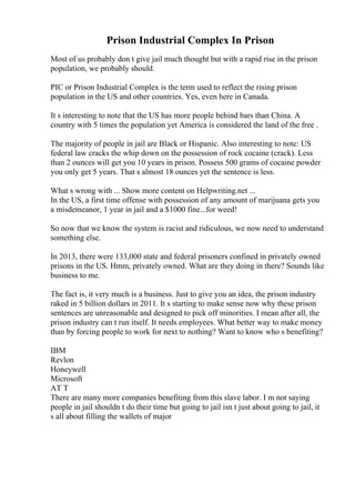 Prison Industrial Complex In Prison
Most of us probably don t give jail much thought but with a rapid rise in the prison
population, we probably should.
PIC or Prison Industrial Complex is the term used to reflect the rising prison
population in the US and other countries. Yes, even here in Canada.
It s interesting to note that the US has more people behind bars than China. A
country with 5 times the population yet America is considered the land of the free .
The majority of people in jail are Black or Hispanic. Also interesting to note: US
federal law cracks the whip down on the possession of rock cocaine (crack). Less
than 2 ounces will get you 10 years in prison. Possess 500 grams of cocaine powder
you only get 5 years. That s almost 18 ounces yet the sentence is less.
What s wrong with ... Show more content on Helpwriting.net ...
In the US, a first time offense with possession of any amount of marijuana gets you
a misdemeanor, 1 year in jail and a $1000 fine...for weed!
So now that we know the system is racist and ridiculous, we now need to understand
something else.
In 2013, there were 133,000 state and federal prisoners confined in privately owned
prisons in the US. Hmm, privately owned. What are they doing in there? Sounds like
business to me.
The fact is, it very much is a business. Just to give you an idea, the prison industry
raked in 5 billion dollars in 2011. It s starting to make sense now why these prison
sentences are unreasonable and designed to pick off minorities. I mean after all, the
prison industry can t run itself. It needs employees. What better way to make money
than by forcing people to work for next to nothing? Want to know who s benefiting?
IBM
Revlon
Honeywell
Microsoft
AT T
There are many more companies benefiting from this slave labor. I m not saying
people in jail shouldn t do their time but going to jail isn t just about going to jail, it
s all about filling the wallets of major
 