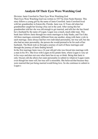 Analysis Of Their Eyes Were Watching God
Division: Janie Crawford in Their Eyes Were Watching God
Their Eyes Were Watching God was written in 1937 by Zora Neale Hurston. This
story follows a young girl by the name of Janie Crawford. Janie Crawford lived
with her grandmother in Eatonville, Florida. Janie was 16 Years old when her
grandmother caught her kissing a boy out in the yard. After seeing this her
grandmother told her she was old enough to get married, and tells her she has found
her a husband by the name of Logan. Logan was a much, much older man. This
book later follows Janie through two more marriages to Jody Starks, and Tea Cake.
All three marriages extremely different from one another, along with Janie s role in
each marriage. Janie always had her own individual personality, her true self, but she
also had an outer personality, the person she would pretend to be for each of her
husbands. The Book took us through a journey of each of these marriages and
through the journey of Janie finding herself.
In the first marriage Janie was a 16 year old girl who was forced into marriage with
a man in his 50 s. She lives with Logan on his potato farm, where Logan is very set
in his ways and does not care what Janie has to say or think. Being that Janie is
only 16years old she allows her outer personality to submit to whatever Logan wants
even though her inner self, her true self is miserable. She believed that because they
were married that just being married would bring love. So she continues to submit to
Logan s
 