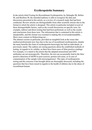 Erythropoietin Summary
In the article titled Testing for Recombinant Erythropoietin, by Delanghe JR, Bollen
M, and Beullens M, the intended audience is able to recognize the data and
discussions presented in this article, as a review of a research study that had been
conducted. Review articles are distinguishable from other scientific articles due to the
format in which the article is designed. This article in particular included several of
these distinguishable factors, such as the overall discussions on specific tests, for
example, indirect and direct testing that had been performed, as well as the results
and conclusions from these tests. The information that is contained in this article is
interpretable, and this format was essential to making this reviewunderstandable...
Show more content on Helpwriting.net ...
The abstract section in particular, provided an insightful look at the issues that
medical professionals now face due to the use of recombinant erythropoietin, despite
the many benefits this form of erythropoietin knowingly has had on individuals, as
previously stated. The authors are raising questions about the established methods of
testing, in regards to its validity; as there have been cases of false positive readings.
For example, it is stated in the article that the adopted monoclonal anti EPO
antibodies are not monospecific. Therefore, the test can occasionally lead to the false
positive detection of rhEPO in post exercise, protein rich urine, or in case of
contamination of the sample with microorganisms1. The topic of erythropoietin
testing and the concerns it has brought about are thoroughly discussed, including the
questions that have been raised in regards to the health of athletes due to the abuse of
recombinant human
 