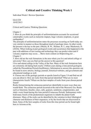 Critical and Creative Thinking Week 1
Individual Week 1 Review Questions
GLG/220
10/02/2013
Critical and Creative Thinking Questions
Chapter 1
3. How do you think the principle of uniformitarianism accounts for occasional
catastrophic events such as meteorite impacts, huge volcanic eruptions, or great
earthquakes?
The principle of uniformitarianism states the processes occurring on Earth today are
very similar in manner as those throughout much of geologic times. In other words
the present is the key to the past. (Murck, B. W., Skinner, B. J., amp; Mackenzie, D.
(2010)). When looking at past geological events and occurrences that happened in the
past with additions of new testing and technology they can predict when and if
volcanic eruptions may occur, ... Show more content on Helpwriting.net ...
Chapter 3
3. How old are the rock formations in the area where you live and attend college or
university? How can you find out the answer to this question?
I live and attend college in the Valley of the Sun. Many of the rock formations here
are extremely old dating back nearly 2 billion years during a time period geologists
called the Precambrian Period (GeoHistory). Information to answer this question can
be found in news articles, biology journals, historical websites, and government and
educational readings as well.
4. Choose one of the geologic periods or epochs listed in Figure 3.8 and find out all
you can about it: How are rocks from that period identified? What are its most
characteristic fossils? Where are the best samples of rocks from your chosen period
found?
Rocks formed during the cretaceous period are identifiable in more ways than one
would think. The cretaceous period occurred at the end of the Mesozoic Era. Rocks
such as limestone, basaltic, clays, salts, gypsum, sandstone, conglomerates, and
shale s were found during this time period (Cretaceous Period). Sedimentary rocks
hold many fossils of the predominant organisms to inhabit the planet Earth
dinosaurs. Many of the rocks can be identified by the variation in their lithological
character and thickness of their sequences, or by the fossils that are discovered in
them. Some of the best samples of rocks from this time period can be found right
here in Arizona at the
 