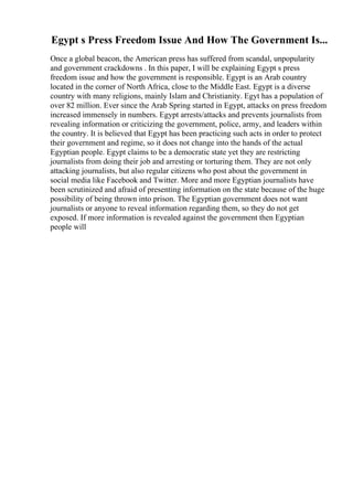 Egypt s Press Freedom Issue And How The Government Is...
Once a global beacon, the American press has suffered from scandal, unpopularity
and government crackdowns . In this paper, I will be explaining Egypt s press
freedom issue and how the government is responsible. Egypt is an Arab country
located in the corner of North Africa, close to the Middle East. Egypt is a diverse
country with many religions, mainly Islam and Christianity. Egyt has a population of
over 82 million. Ever since the Arab Spring started in Egypt, attacks on press freedom
increased immensely in numbers. Egypt arrests/attacks and prevents journalists from
revealing information or criticizing the government, police, army, and leaders within
the country. It is believed that Egypt has been practicing such acts in order to protect
their government and regime, so it does not change into the hands of the actual
Egyptian people. Egypt claims to be a democratic state yet they are restricting
journalists from doing their job and arresting or torturing them. They are not only
attacking journalists, but also regular citizens who post about the government in
social media like Facebook and Twitter. More and more Egyptian journalists have
been scrutinized and afraid of presenting information on the state because of the huge
possibility of being thrown into prison. The Egyptian government does not want
journalists or anyone to reveal information regarding them, so they do not get
exposed. If more information is revealed against the government then Egyptian
people will
 