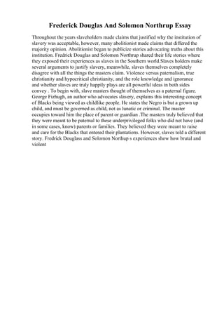Frederick Douglas And Solomon Northrup Essay
Throughout the years slaveholders made claims that justified why the institution of
slavery was acceptable, however, many abolitionist made claims that differed the
majority opinion. Abolitionist began to publicize stories advocating truths about this
institution. Fredrick Douglas and Solomon Northrup shared their life stories where
they exposed their experiences as slaves in the Southern world.Slaves holders make
several arguments to justify slavery, meanwhile, slaves themselves completely
disagree with all the things the masters claim. Violence versus paternalism, true
christianity and hypocritical christianity, and the role knowledge and ignorance
and whether slaves are truly happily plays are all powerful ideas in both sides
convey . To begin with, slave masters thought of themselves as a paternal figure.
George Fizhugh, an author who advocates slavery, explains this interesting concept
of Blacks being viewed as childlike people. He states the Negro is but a grown up
child, and must be governed as child, not as lunatic or criminal. The master
occupies toward him the place of parent or guardian .The masters truly believed that
they were meant to be paternal to these underprivileged folks who did not have (and
in some cases, know) parents or families. They believed they were meant to raise
and care for the Blacks that entered their plantations. However, slaves told a different
story. Fredrick Douglass and Solomon Northup s experiences show how brutal and
violent
 