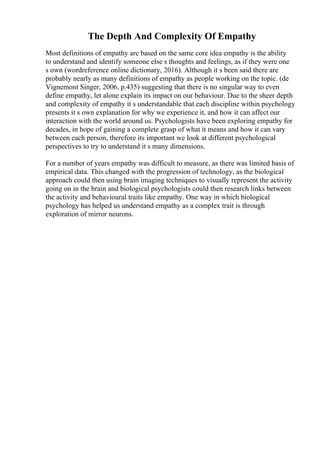 The Depth And Complexity Of Empathy
Most definitions of empathy are based on the same core idea empathy is the ability
to understand and identify someone else s thoughts and feelings, as if they were one
s own (wordreference online dictionary, 2016). Although it s been said there are
probably nearly as many definitions of empathy as people working on the topic. (de
Vignemont Singer, 2006, p.435) suggesting that there is no singular way to even
define empathy, let alone explain its impact on our behaviour. Due to the sheer depth
and complexity of empathy it s understandable that each discipline within psychology
presents it s own explanation for why we experience it, and how it can affect our
interaction with the world around us. Psychologists have been exploring empathy for
decades, in hope of gaining a complete grasp of what it means and how it can vary
between each person, therefore its important we look at different psychological
perspectives to try to understand it s many dimensions.
For a number of years empathy was difficult to measure, as there was limited basis of
empirical data. This changed with the progression of technology, as the biological
approach could then using brain imaging techniques to visually represent the activity
going on in the brain and biological psychologists could then research links between
the activity and behavioural traits like empathy. One way in which biological
psychology has helped us understand empathy as a complex trait is through
exploration of mirror neurons.
 