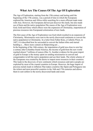 What Are The Causes Of The Age Of Exploration
The Age of Exploration, starting from the 15th century and lasting until the
beginning of the 17th century, was a period of time in which the Europeans
explored the Americas and Africa while searching for a more efficient trade route
with Asia. However, the Europeans did not just discover this lands, but also made
use of them and the native population.The causes of the Age of Exploration were
God, Gold and Glory which effects were the expansion of Christianity, importation of
precious resources into Europeand colonization of new lands.
The first cause of the Age of Exploration was God which resulted in an expansion of
Christianity. Missionaries were sent to the newly discovered continents to convert the
native population to Christianity. In a letter from Father Kino, a Catholic Priest, in
1687, it is described how he succeeded to convert the Indian tribes and started
building a ... Show more content on Helpwriting.net ...
In the beginning of the 16th century, the importation of gold was close to zero but
a century after Columbus found America, the income of gold from the new world
reached almost 7 millions of ounces (Doc 3). Another evidence for the great import
of gold in Europe is the money spent on sending missionaries to convert and
conquistadors to kill the native population and use their lands. The whole scheme of
the Europeans was created by the desire to import more resources in their countries.
This leads to the discovery of new continents which resources and native people are
exploited by most of the coastal countries in Europe. However, the huge import of
precious metals leads to inflation.That makes countries like Spain and Portuguese one
the richest and most powerful countries in the 16th and 17th centuries and allows
them to sent settlers to the newly discovered lands and create
 
