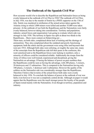 The Outbreak of the Spanish Civil War
How accurate would it be to describe the Republican and Nationalist forces as being
evenly balanced at the outbreak of Civil War in 1936? The outbreak of Civil War,
in July 1936, was due to the murder of Sotelo by a PSOE supporter on the 13th of
July. Sotelo was murdered in retribution of the armed action taken against the
Asturias rising in which 3,000 miners were killed and another 35,000 were taken
prisoner. At the outbreak of war both the Republicans and the Nationalists were fairly
evenly balanced, however taking into consideration: Territory and population;
industry; armed forces and organization I am going to evaluate which side was
stronger in July 1936. The territory in Spain was split at about two thirds to the
Republicans... Show more content on Helpwriting.net ...
Them men, on both sides, complained about lack of training and the shortage of
ammunition. They also complained about the outdated and poorly functioning
equipment; both the rebels and the government were using rifles and bayonets that
were pre 1914. Although both sides were enlisting, at roughly the same rate, many
of the conscripts from the Republican side left their posts in the confusion, this
went unnoticed and so the Republican forces were lacking in numbers; only a
minority of officers could be considered reliable. Additionally the troops from the
Army of Africa were well trained, experienced and disciplined, giving the
Nationalists an advantage. If basing the balance of power on pure numbers then
the Republicans could be seen as having the advantage, with 200 planes, 3 cruisers,
20 destroyers and 12 submarines. This is compared to the Nationalists having only
100 planes, 2 cruisers, 1 destroyer and 2 submarines. However the quality of the
soldiers on the Nationalist side was considerably stronger than the Republicans.
Therefore I believe that in terms of the armed forces both sides were evenly
balanced in July 1936. To conclude the balance of power at the outbreak of war was
fairly even however it was not a completely central divide. Although on paper it would
appear that the Republicans were the much stronger power the loyalty of the people
of Spain rested mainly with the Nationalists. Even though in territory, population and
industry
 