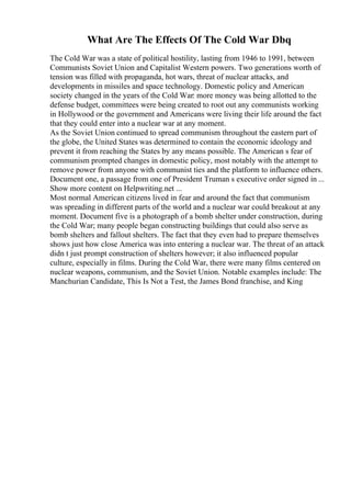 What Are The Effects Of The Cold War Dbq
The Cold War was a state of political hostility, lasting from 1946 to 1991, between
Communists Soviet Union and Capitalist Western powers. Two generations worth of
tension was filled with propaganda, hot wars, threat of nuclear attacks, and
developments in missiles and space technology. Domestic policy and American
society changed in the years of the Cold War: more money was being allotted to the
defense budget, committees were being created to root out any communists working
in Hollywood or the government and Americans were living their life around the fact
that they could enter into a nuclear war at any moment.
As the Soviet Union continued to spread communism throughout the eastern part of
the globe, the United States was determined to contain the economic ideology and
prevent it from reaching the States by any means possible. The American s fear of
communism prompted changes in domestic policy, most notably with the attempt to
remove power from anyone with communist ties and the platform to influence others.
Document one, a passage from one of President Truman s executive order signed in ...
Show more content on Helpwriting.net ...
Most normal American citizens lived in fear and around the fact that communism
was spreading in different parts of the world and a nuclear war could breakout at any
moment. Document five is a photograph of a bomb shelter under construction, during
the Cold War; many people began constructing buildings that could also serve as
bomb shelters and fallout shelters. The fact that they even had to prepare themselves
shows just how close America was into entering a nuclear war. The threat of an attack
didn t just prompt construction of shelters however; it also influenced popular
culture, especially in films. During the Cold War, there were many films centered on
nuclear weapons, communism, and the Soviet Union. Notable examples include: The
Manchurian Candidate, This Is Not a Test, the James Bond franchise, and King
 