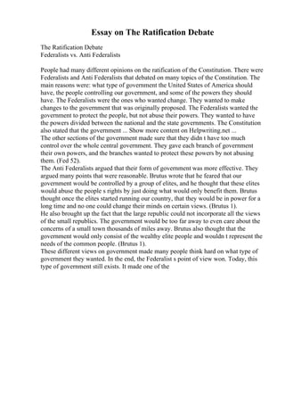 Essay on The Ratification Debate
The Ratification Debate
Federalists vs. Anti Federalists
People had many different opinions on the ratification of the Constitution. There were
Federalists and Anti Federalists that debated on many topics of the Constitution. The
main reasons were: what type of government the United States of America should
have, the people controlling our government, and some of the powers they should
have. The Federalists were the ones who wanted change. They wanted to make
changes to the government that was originally proposed. The Federalists wanted the
government to protect the people, but not abuse their powers. They wanted to have
the powers divided between the national and the state governments. The Constitution
also stated that the government ... Show more content on Helpwriting.net ...
The other sections of the government made sure that they didn t have too much
control over the whole central government. They gave each branch of government
their own powers, and the branches wanted to protect these powers by not abusing
them. (Fed 52).
The Anti Federalists argued that their form of government was more effective. They
argued many points that were reasonable. Brutus wrote that he feared that our
government would be controlled by a group of elites, and he thought that these elites
would abuse the people s rights by just doing what would only benefit them. Brutus
thought once the elites started running our country, that they would be in power for a
long time and no one could change their minds on certain views. (Brutus 1).
He also brought up the fact that the large republic could not incorporate all the views
of the small republics. The government would be too far away to even care about the
concerns of a small town thousands of miles away. Brutus also thought that the
government would only consist of the wealthy elite people and wouldn t represent the
needs of the common people. (Brutus 1).
These different views on government made many people think hard on what type of
government they wanted. In the end, the Federalist s point of view won. Today, this
type of government still exists. It made one of the
 