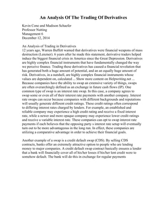 An Analysis Of The Trading Of Derivatives
Kevin Cone and Madison Schaefer
Professor Nutting
Management 6
December 12, 2014
An Analysis of Trading in Derivatives
12 years ago, Warren Buffett warned that derivatives were financial weapons of mass
destruction (Lenzner). 6 years after he made this statement, derivative traders helped
induce the biggest financial crisis in America since the Great Depression. Derivatives
are highly complex financial instruments that have fundamentally changed the way
we perceive finance. Trading these derivatives has caused a financial revolution that
has generated both a huge amount of potential, and an an equally huge amount of
risk. Derivatives, in a nutshell, are highly complex financial instruments whose
values are dependent on, calculated ... Show more content on Helpwriting.net ...
Because companies have the ability to swap an extensive variety of things, swaps
are often overarchingly defined as an exchange in future cash flows (IP). One
common type of swap is an interest rate swap. In this case, a company agrees to
swap some or even all of their interest rate payments with another company. Interest
rate swaps can occur because companies with different backgrounds and reputations
will usually generate different credit ratings. These credit ratings often correspond
to differing interest rates charged by lenders. For example, an established and
reliable company may experience a high credit rating and receive a fixed interest
rate, while a newer and more opaque company may experience lower credit ratings
and receive a variable interest rate. These companies can opt to swap interest rate
payments if each believes that the opposing party s interest rate setup will eventually
turn out to be more advantageous in the long run. In effect, these companies are
utilizing a comparative advantage in order to achieve their financial goals.
Another example of a swap is a credit default swap (CDS). By selling CDS
contracts, banks offer an extremely attractive option to people who are lending
money to major companies. A credit default swap contract basically ensures a lender
that a bank will financially cover all of his/her losses if his/her lent credit were to
somehow default. The bank will do this in exchange for regular payments
 
