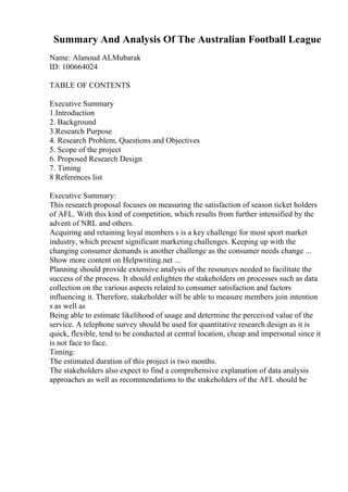 Summary And Analysis Of The Australian Football League
Name: Alanoud ALMubarak
ID: 100664024
TABLE OF CONTENTS
Executive Summary
1.Introduction
2. Background
3.Research Purpose
4. Research Problem, Questions and Objectives
5. Scope of the project
6. Proposed Research Design
7. Timing
8 References list
Executive Summary:
This research proposal focuses on measuring the satisfaction of season ticket holders
of AFL. With this kind of competition, which results from further intensified by the
advent of NRL and others.
Acquiring and retaining loyal members s is a key challenge for most sport market
industry, which present significant marketing challenges. Keeping up with the
changing consumer demands is another challenge as the consumer needs change ...
Show more content on Helpwriting.net ...
Planning should provide extensive analysis of the resources needed to facilitate the
success of the process. It should enlighten the stakeholders on processes such as data
collection on the various aspects related to consumer satisfaction and factors
influencing it. Therefore, stakeholder will be able to measure members join intention
s as well as
Being able to estimate likelihood of usage and determine the perceived value of the
service. A telephone survey should be used for quantitative research design as it is
quick, flexible, tend to be conducted at central location, cheap and impersonal since it
is not face to face.
Timing:
The estimated duration of this project is two months.
The stakeholders also expect to find a comprehensive explanation of data analysis
approaches as well as recommendations to the stakeholders of the AFL should be
 